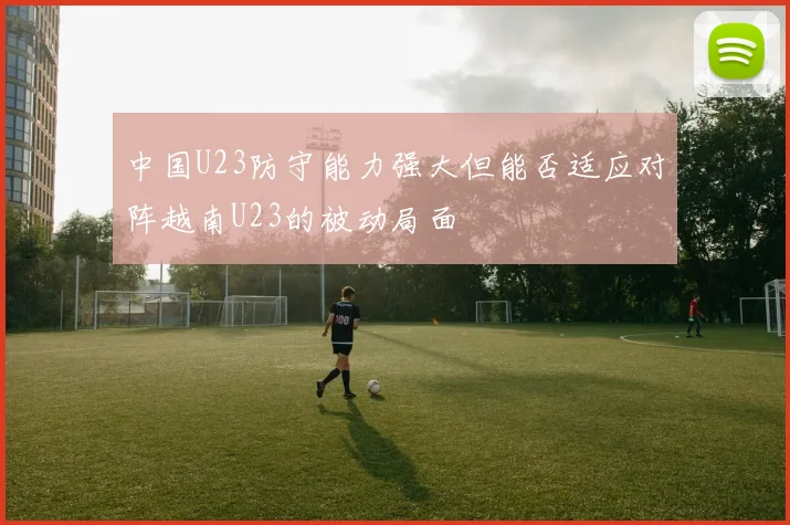 中国U23防守能力强大但能否适应对阵越南U23的被动局面
