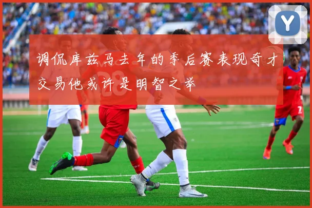 调侃库兹马去年的季后赛表现奇才交易他或许是明智之举