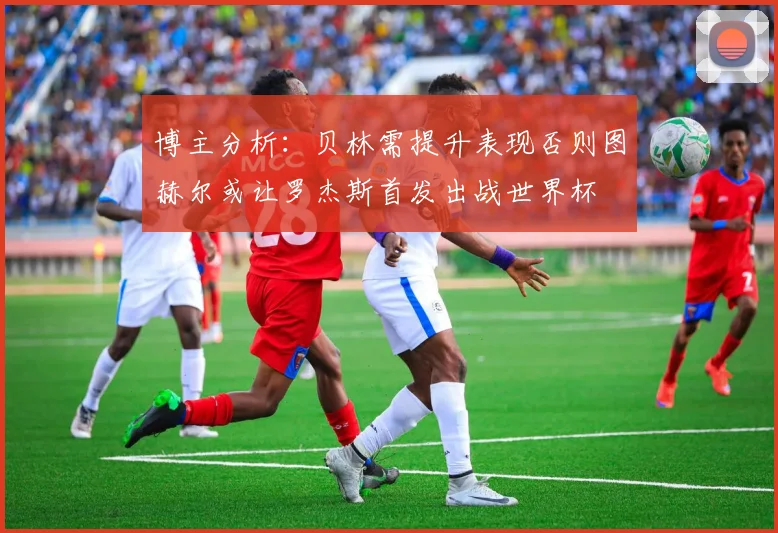 博主分析：贝林需提升表现否则图赫尔或让罗杰斯首发出战世界杯
