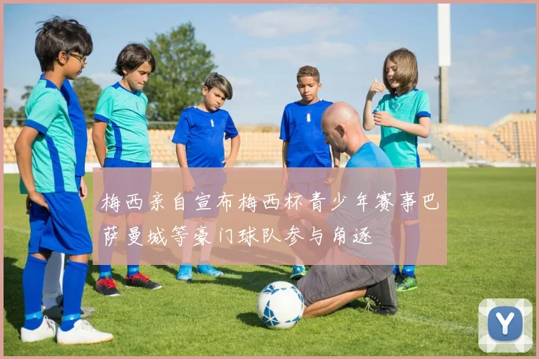 梅西亲自宣布梅西杯青少年赛事巴萨曼城等豪门球队参与角逐