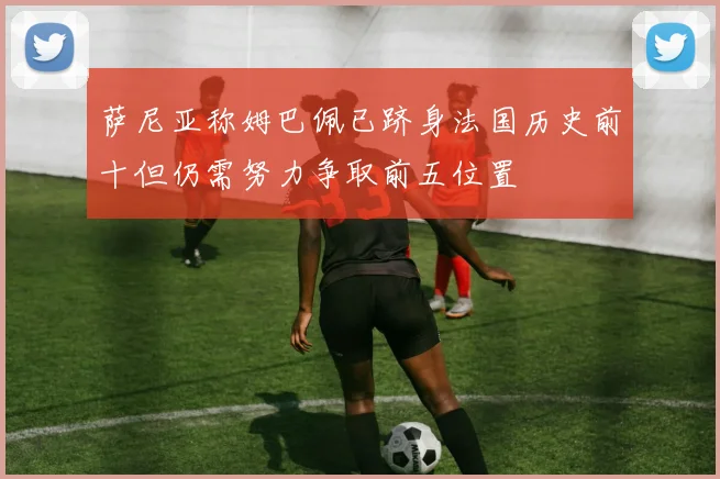 萨尼亚称姆巴佩已跻身法国历史前十但仍需努力争取前五位置