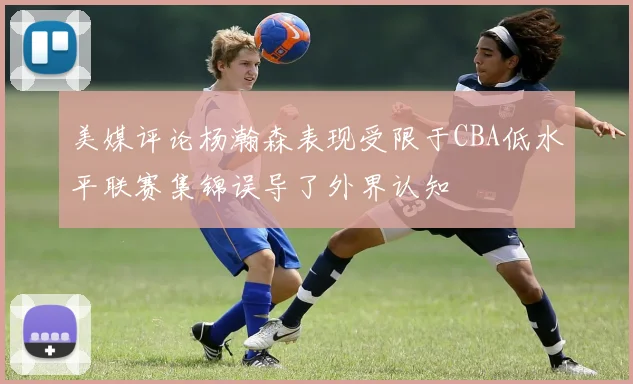 美媒评论杨瀚森表现受限于CBA低水平联赛集锦误导了外界认知