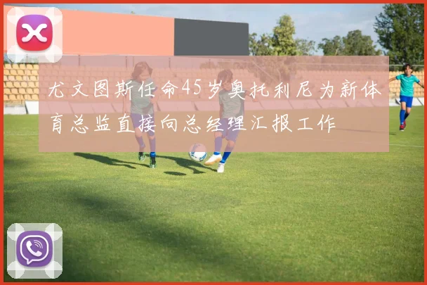 尤文图斯任命45岁奥托利尼为新体育总监直接向总经理汇报工作