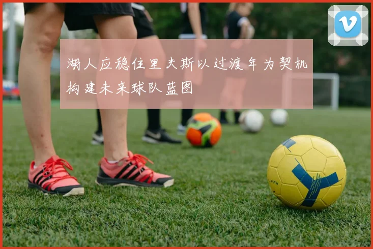 湖人应稳住里夫斯以过渡年为契机构建未来球队蓝图