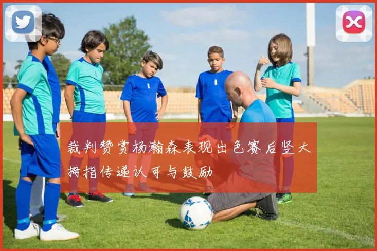 裁判赞赏杨瀚森表现出色赛后竖大拇指传递认可与鼓励