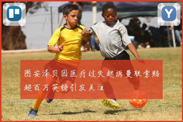 图安泽贝因医疗过失起诉曼联索赔超百万英镑引发关注