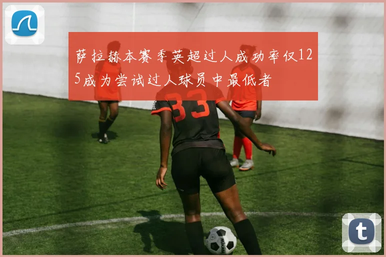 萨拉赫本赛季英超过人成功率仅125成为尝试过人球员中最低者