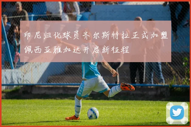 印尼归化球员齐尔斯特拉正式加盟佩西亚雅加达开启新征程