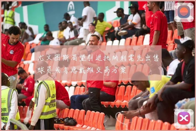 尤文图斯渴望引进托纳利需先出售球员或考虑戴维交易方案