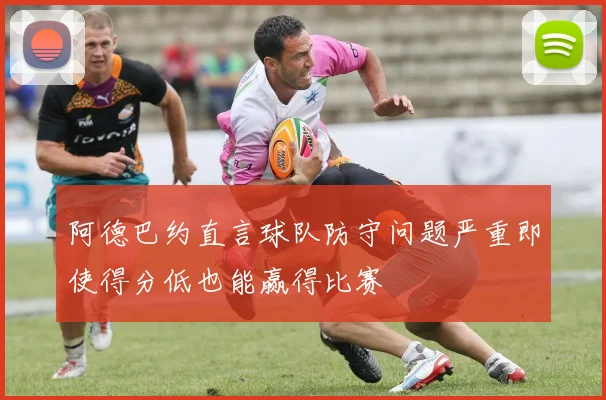 阿德巴约直言球队防守问题严重即使得分低也能赢得比赛