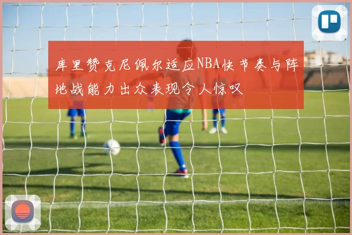 库里赞克尼佩尔适应NBA快节奏与阵地战能力出众表现令人惊叹