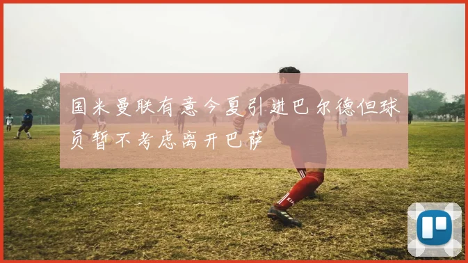 国米曼联有意今夏引进巴尔德但球员暂不考虑离开巴萨