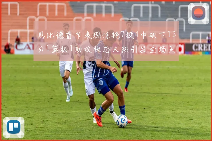 恩比德首节表现惊艳7投4中砍下13分1篮板1助攻状态火热引发全场关注