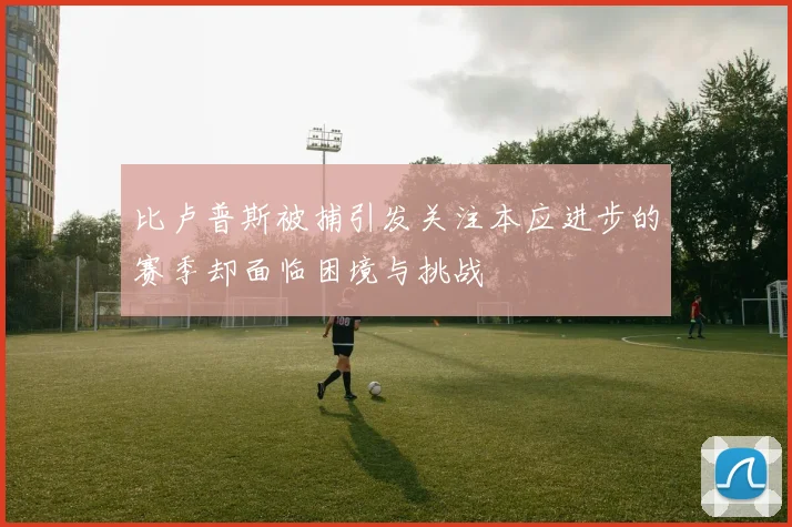 比卢普斯被捕引发关注本应进步的赛季却面临困境与挑战