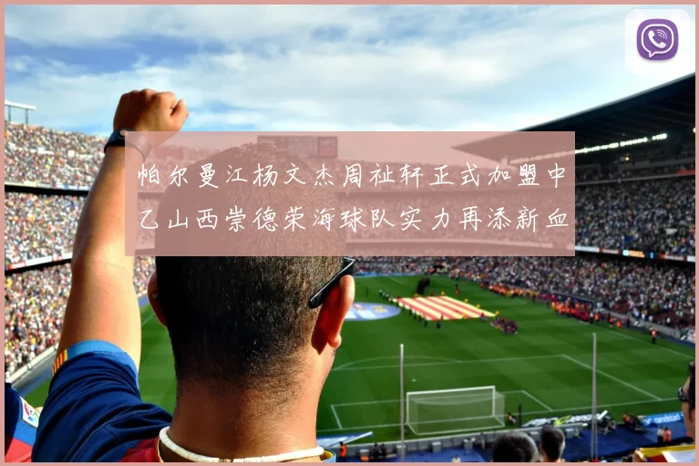 帕尔曼江杨文杰周祉轩正式加盟中乙山西崇德荣海球队实力再添新血