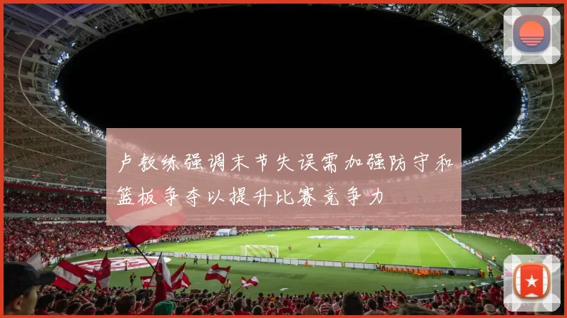 卢教练强调末节失误需加强防守和篮板争夺以提升比赛竞争力