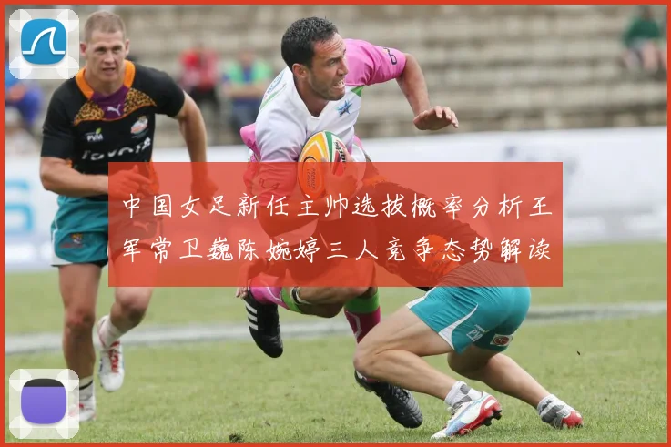 中国女足新任主帅选拔概率分析王军常卫巍陈婉婷三人竞争态势解读