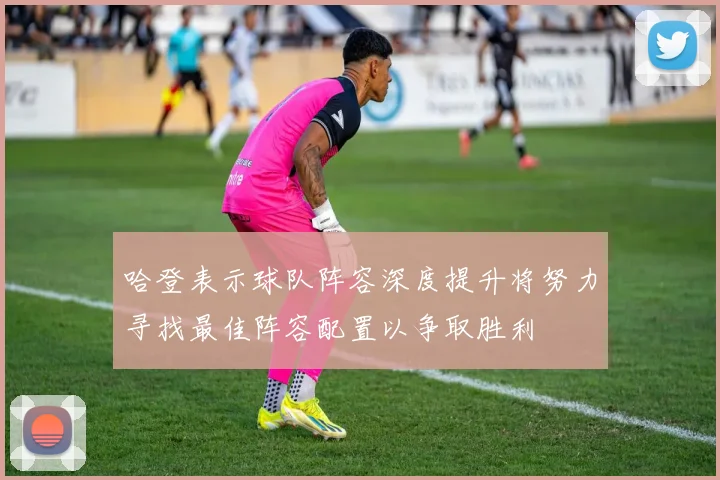哈登表示球队阵容深度提升将努力寻找最佳阵容配置以争取胜利