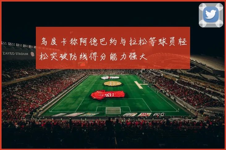 乌度卡称阿德巴约与拉松等球员轻松突破防线得分能力强大