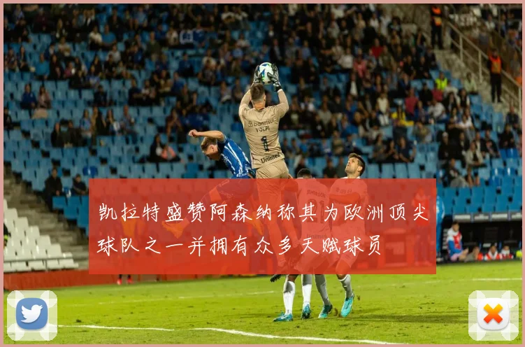 凯拉特盛赞阿森纳称其为欧洲顶尖球队之一并拥有众多天赋球员