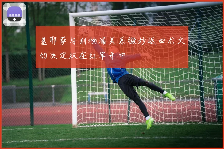 基耶萨与利物浦关系微妙返回尤文的决定权在红军手中