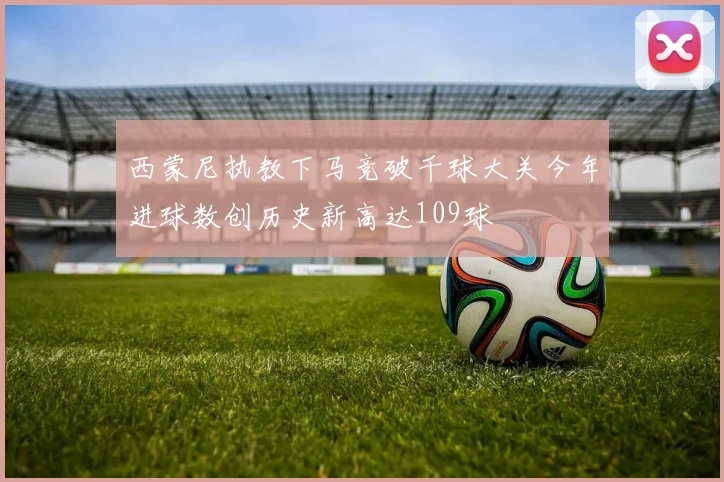 西蒙尼执教下马竞破千球大关今年进球数创历史新高达109球