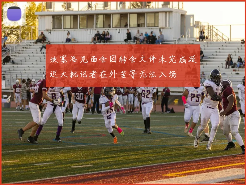 坎塞洛见面会因转会文件未完成延迟大批记者在外苦等无法入场