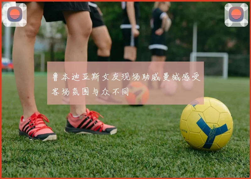 鲁本迪亚斯女友现场助威曼城感受客场氛围与众不同