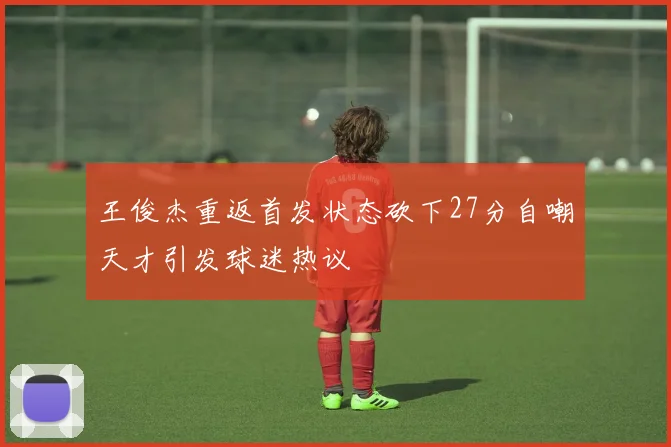 王俊杰重返首发状态砍下27分自嘲天才引发球迷热议